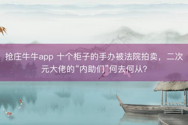 抢庄牛牛app 十个柜子的手办被法院拍卖，二次元大佬的“内助们”何去何从？