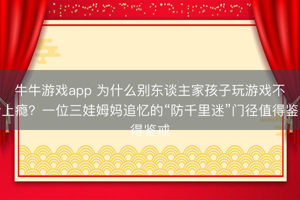 牛牛游戏app 为什么别东谈主家孩子玩游戏不会上瘾？一位三娃姆妈追忆的“防千里迷”门径值得鉴戒